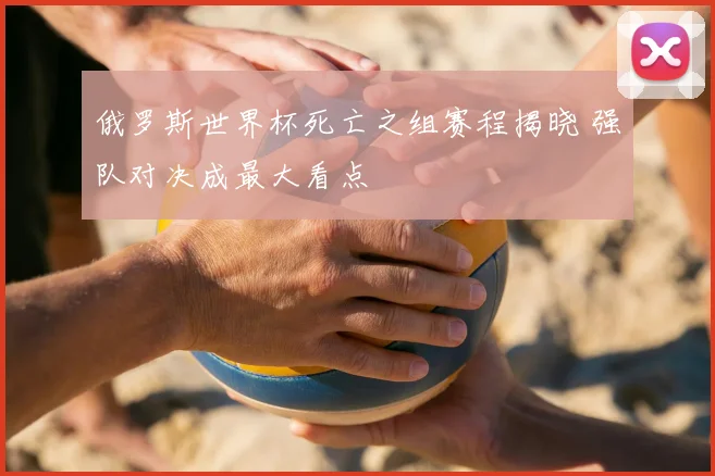 俄罗斯世界杯死亡之组赛程揭晓 强队对决成最大看点