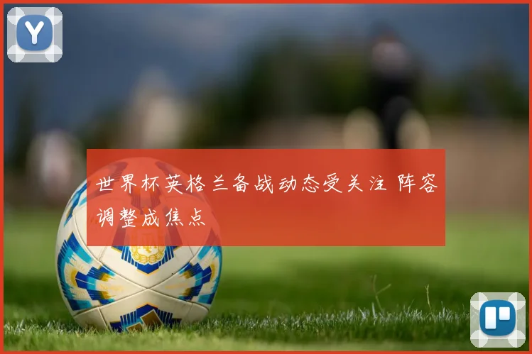 世界杯英格兰备战动态受关注 阵容调整成焦点