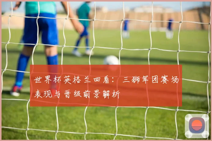 世界杯英格兰回看:三狮军团赛场表现与晋级前景解析