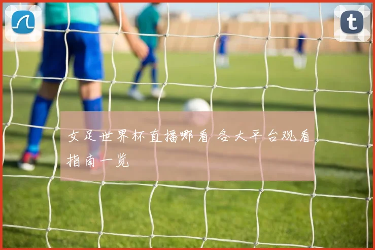 女足世界杯直播哪看 各大平台观看指南一览
