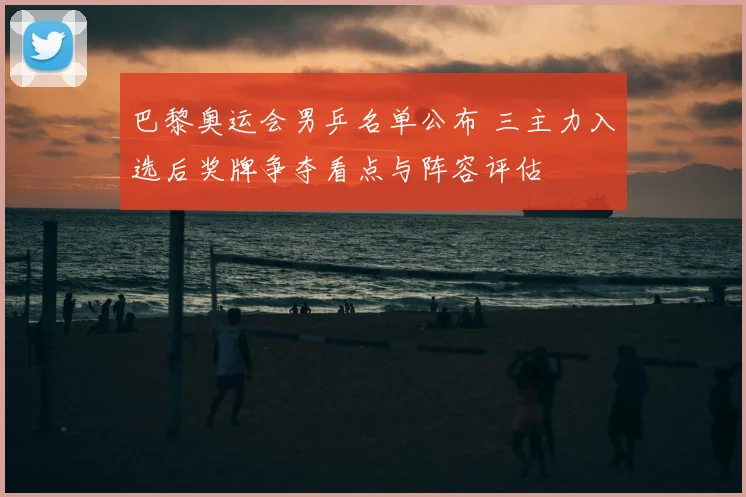 巴黎奥运会男乒名单公布 三主力入选后奖牌争夺看点与阵容评估