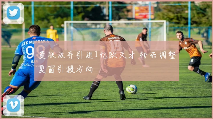 曼联放弃引进1亿欧天才 转而调整夏窗引援方向