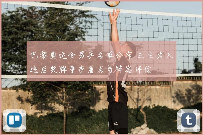 巴黎奥运会男乒名单公布 三主力入选后奖牌争夺看点与阵容评估