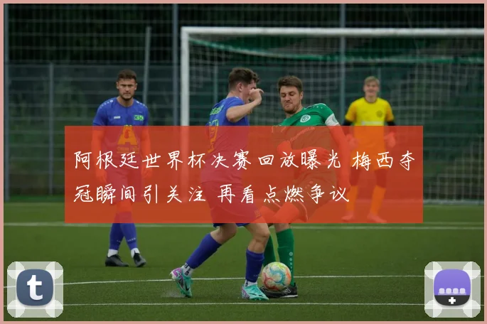 阿根廷世界杯决赛回放曝光 梅西夺冠瞬间引关注 再看点燃争议