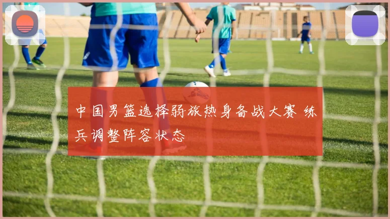 中国男篮选择弱旅热身备战大赛 练兵调整阵容状态