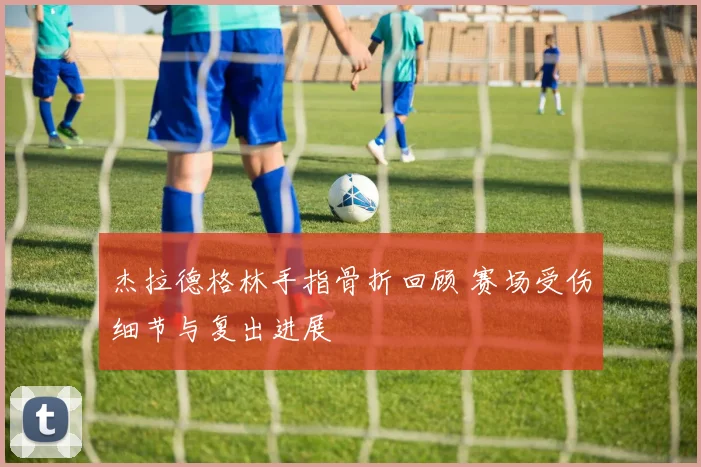 杰拉德格林手指骨折回顾 赛场受伤细节与复出进展