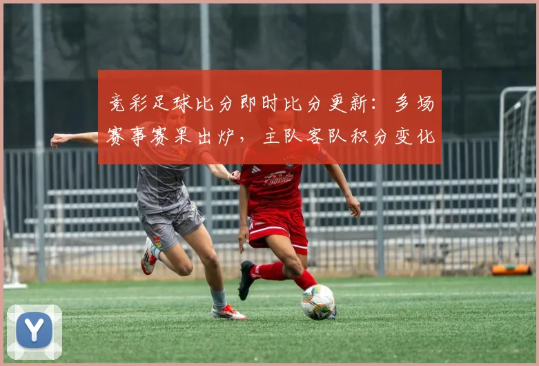 竞彩足球比分即时比分更新：多场赛事赛果出炉，主队客队积分变化明显