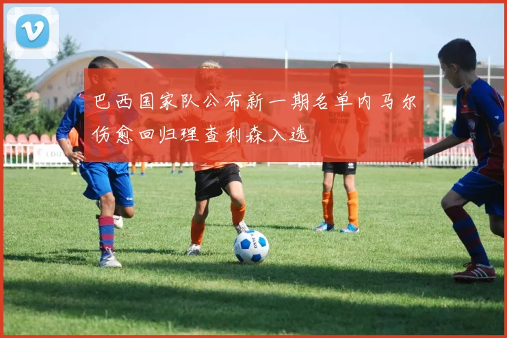 巴西国家队公布新一期名单内马尔伤愈回归理查利森入选