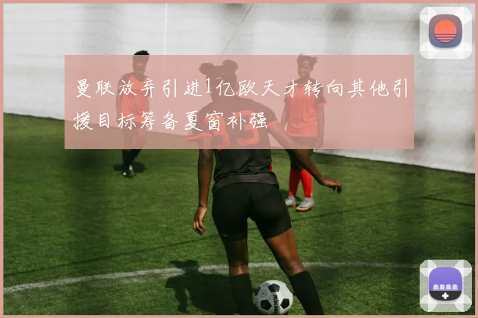 曼联放弃引进1亿欧天才转向其他引援目标筹备夏窗补强