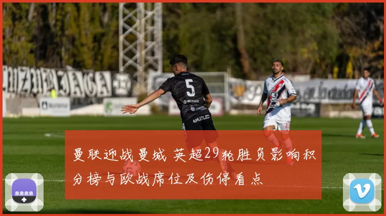 曼联迎战曼城 英超29轮胜负影响积分榜与欧战席位及伤停看点