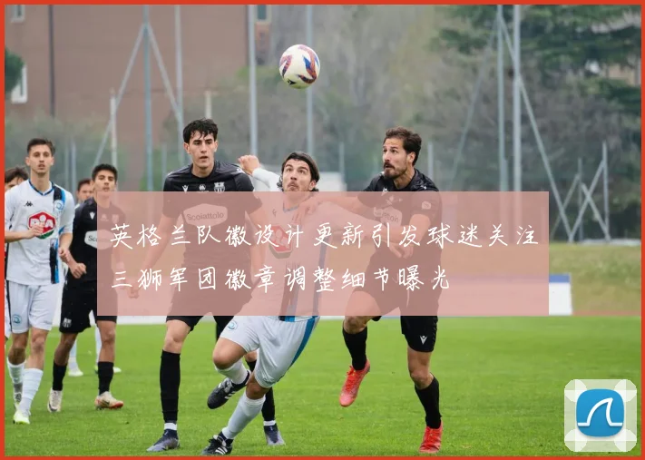英格兰队徽设计更新引发球迷关注三狮军团徽章调整细节曝光