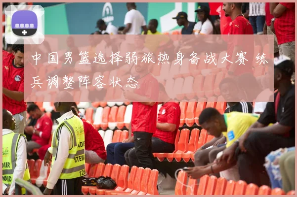 中国男篮选择弱旅热身备战大赛 练兵调整阵容状态