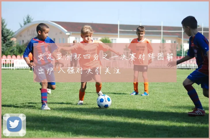 女足亚洲杯四分之一决赛对阵图解出炉 八强对决引关注