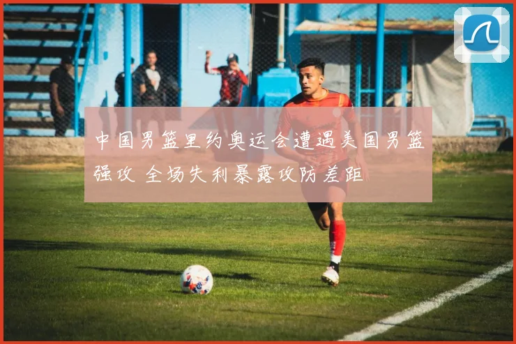 中国男篮里约奥运会遭遇美国男篮强攻 全场失利暴露攻防差距