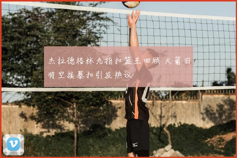 杰拉德格林九指扣篮王回顾 火箭旧将空接暴扣引发热议