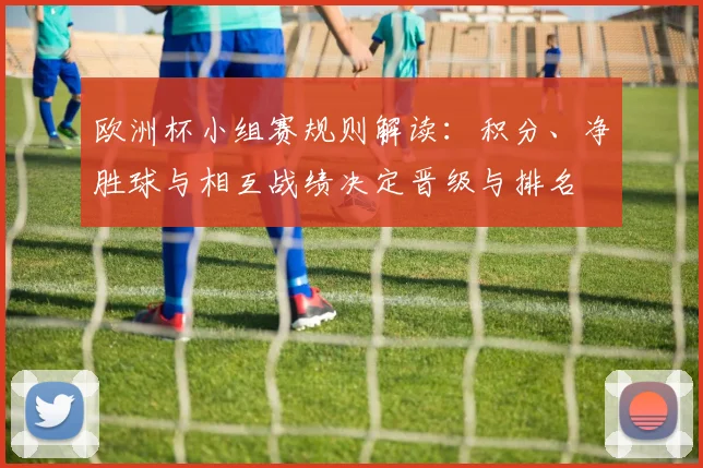 欧洲杯小组赛规则解读：积分、净胜球与相互战绩决定晋级与排名