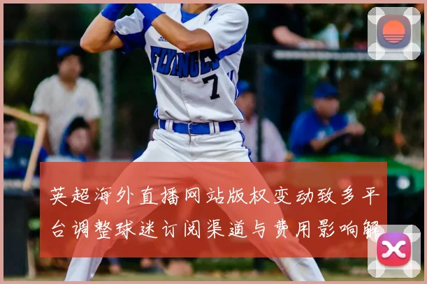 英超海外直播网站版权变动致多平台调整球迷订阅渠道与费用影响解读