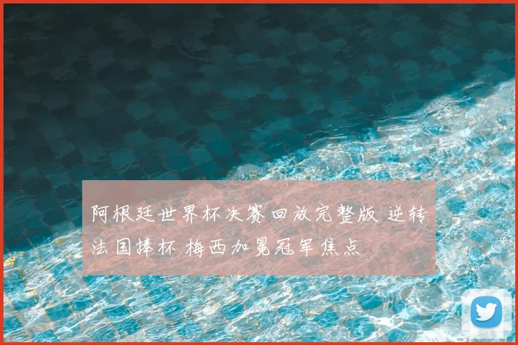阿根廷世界杯决赛回放完整版 逆转法国捧杯 梅西加冕冠军焦点