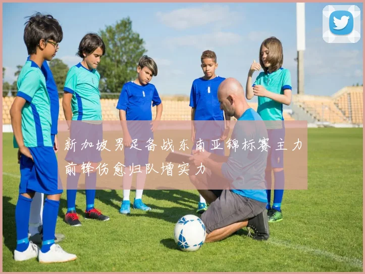 新加坡男足备战东南亚锦标赛主力前锋伤愈归队增实力