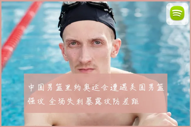 中国男篮里约奥运会遭遇美国男篮强攻 全场失利暴露攻防差距